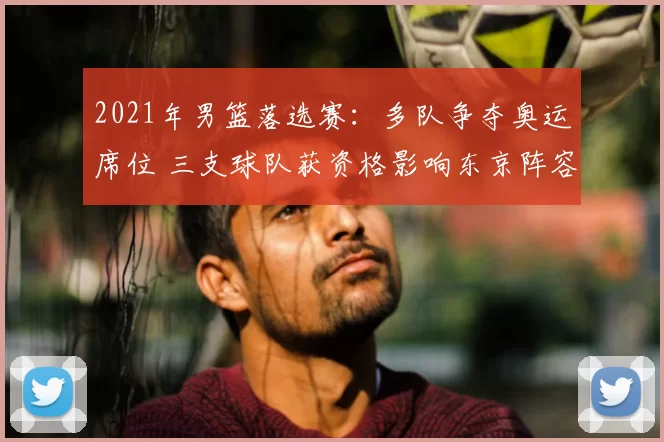 2021年男篮落选赛：多队争夺奥运席位 三支球队获资格影响东京阵容