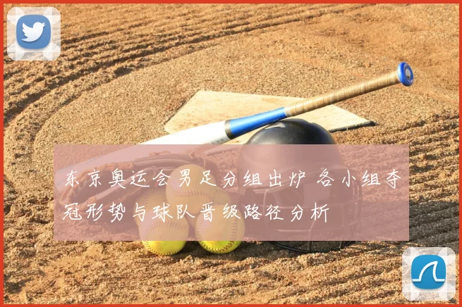 东京奥运会男足分组出炉 各小组夺冠形势与球队晋级路径分析
