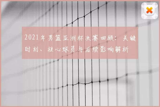 2021年男篮亚洲杯决赛回顾：关键时刻、核心球员与后续影响解析