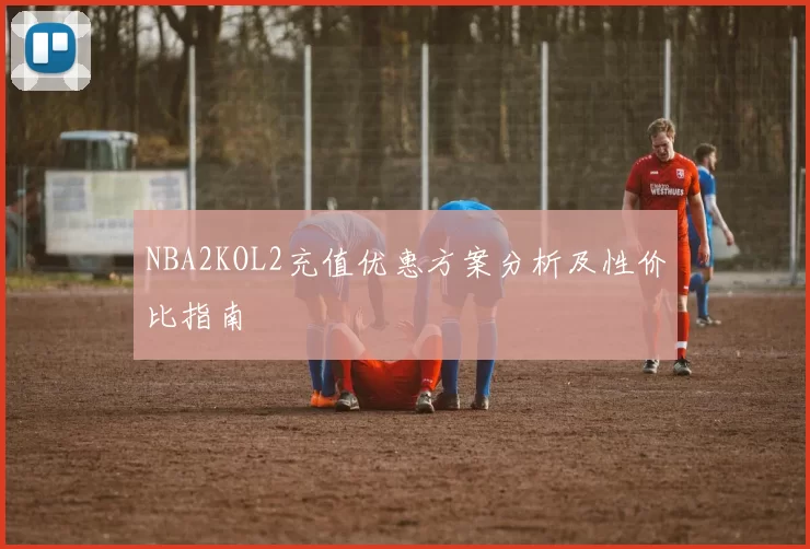 NBA2KOL2充值优惠方案分析及性价比指南