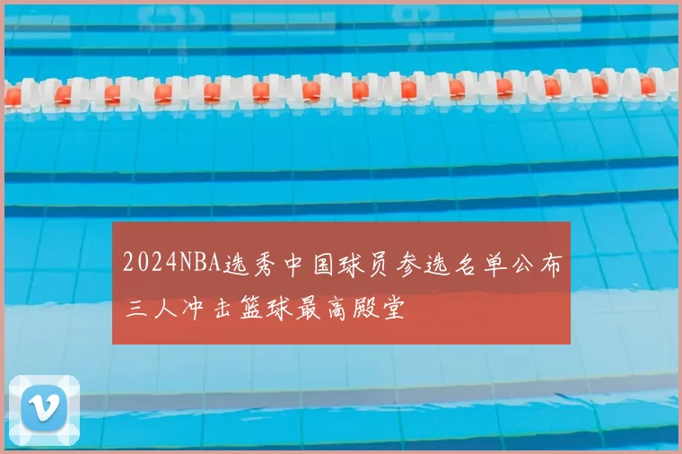 2024NBA选秀中国球员参选名单公布三人冲击篮球最高殿堂