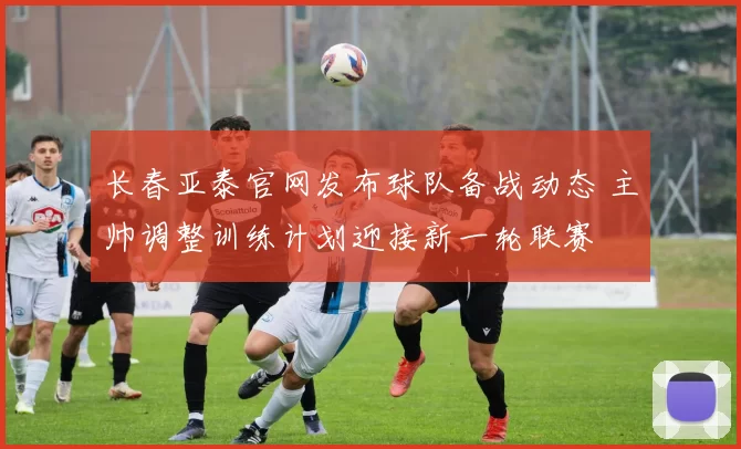 长春亚泰官网发布球队备战动态 主帅调整训练计划迎接新一轮联赛