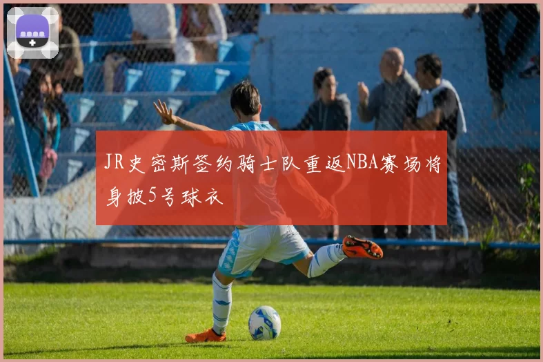 JR史密斯签约骑士队重返NBA赛场将身披5号球衣