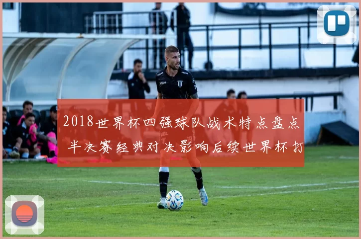 2018世界杯四强球队战术特点盘点 半决赛经典对决影响后续世界杯打法