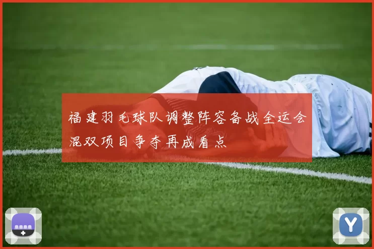 福建羽毛球队调整阵容备战全运会混双项目争夺再成看点