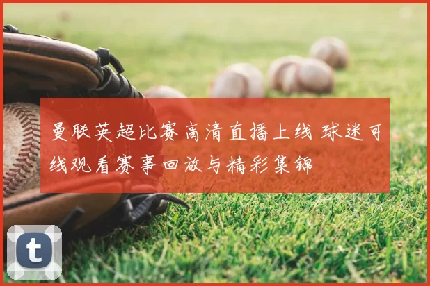 曼联英超比赛高清直播上线 球迷可线观看赛事回放与精彩集锦