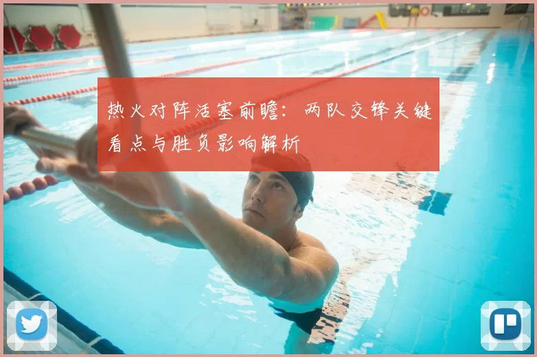 热火对阵活塞前瞻:两队交锋关键看点与胜负影响解析