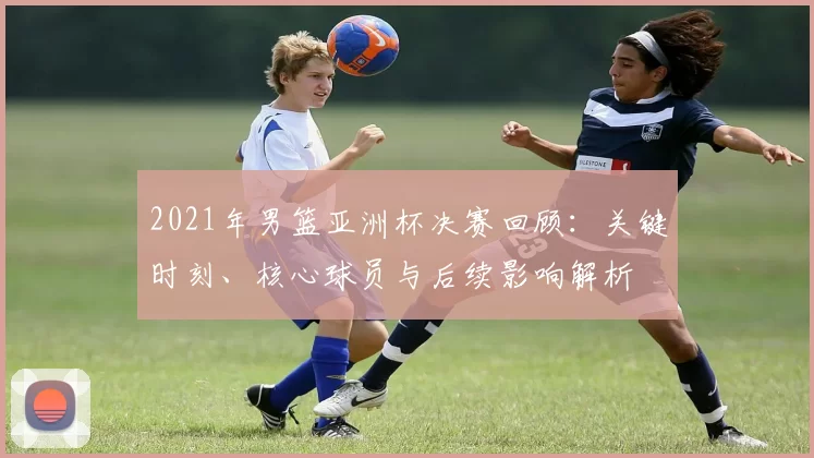 2021年男篮亚洲杯决赛回顾：关键时刻、核心球员与后续影响解析
