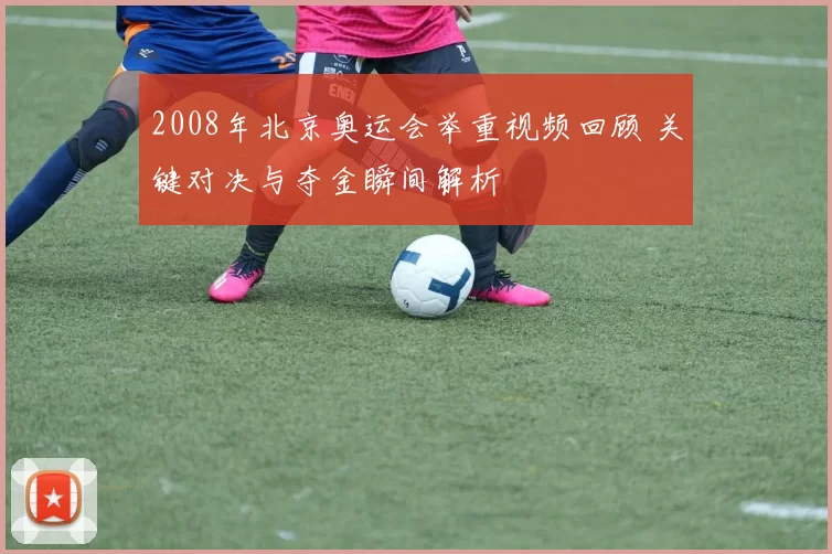 2008年北京奥运会举重视频回顾 关键对决与夺金瞬间解析