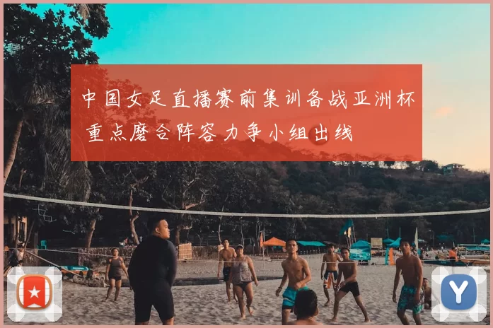 中国女足直播赛前集训备战亚洲杯 重点磨合阵容力争小组出线