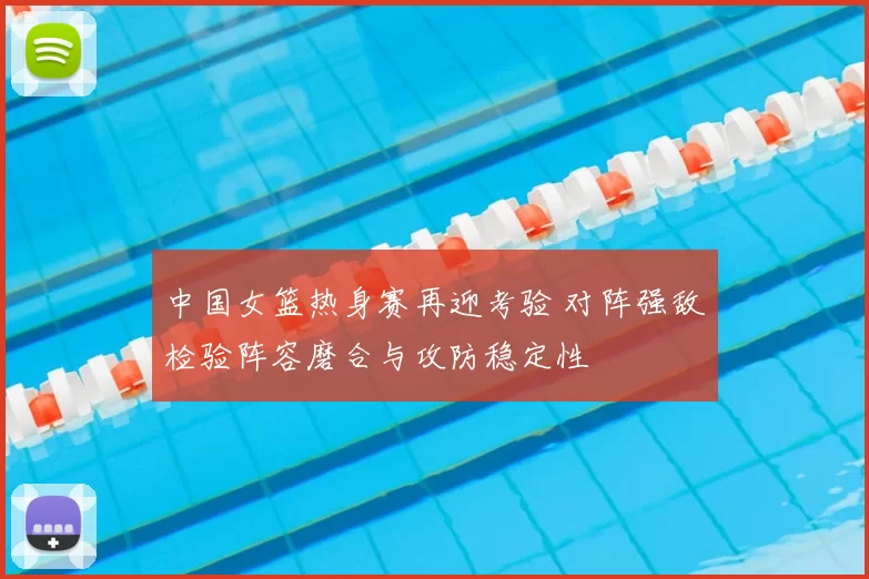 中国女篮热身赛再迎考验 对阵强敌检验阵容磨合与攻防稳定性