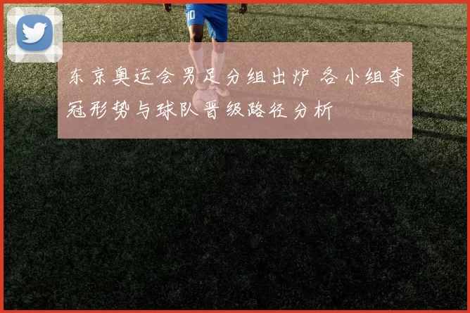 东京奥运会男足分组出炉 各小组夺冠形势与球队晋级路径分析