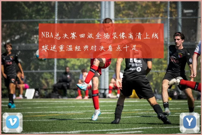 NBA总决赛回放全场录像高清上线 球迷重温经典对决看点十足