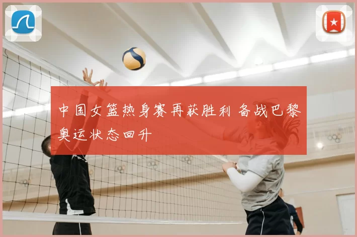 中国女篮热身赛再获胜利 备战巴黎奥运状态回升
