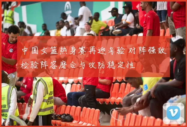 中国女篮热身赛再迎考验 对阵强敌检验阵容磨合与攻防稳定性