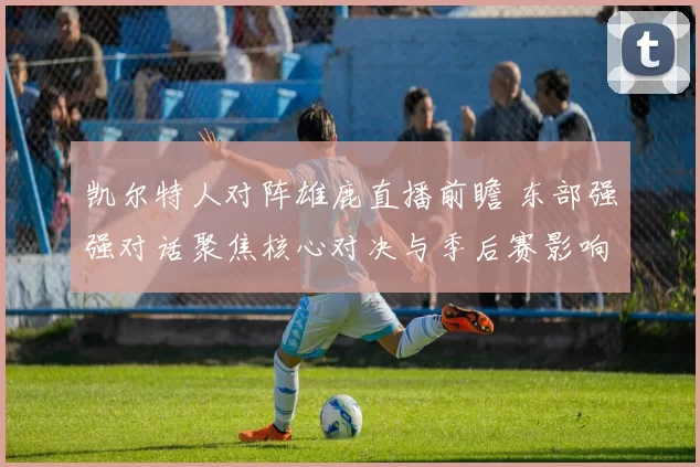 凯尔特人对阵雄鹿直播前瞻 东部强强对话聚焦核心对决与季后赛影响
