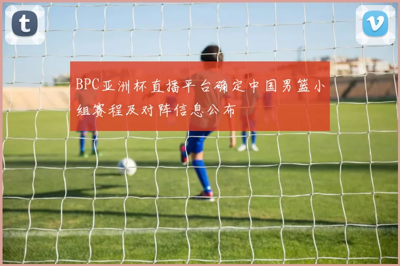 BPC亚洲杯直播平台确定中国男篮小组赛程及对阵信息公布