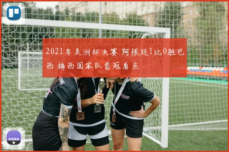 2021年美洲杯决赛 阿根廷1比0胜巴西 梅西国家队首冠看点