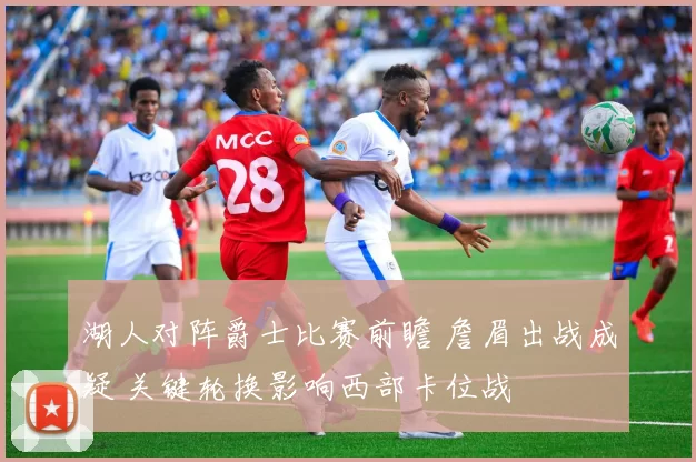 湖人对阵爵士比赛前瞻 詹眉出战成疑 关键轮换影响西部卡位战