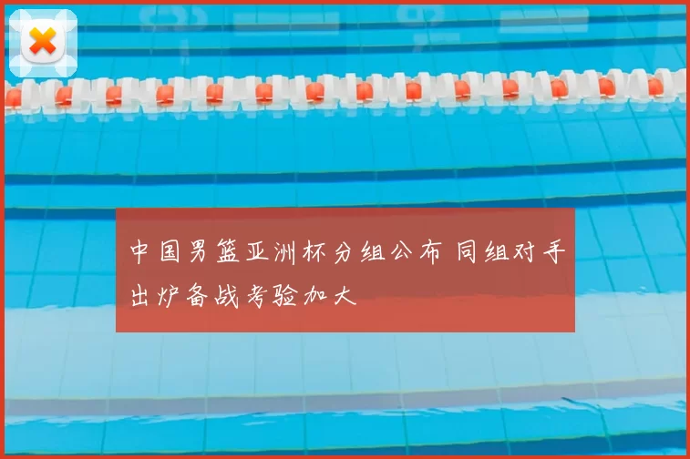 中国男篮亚洲杯分组公布 同组对手出炉备战考验加大