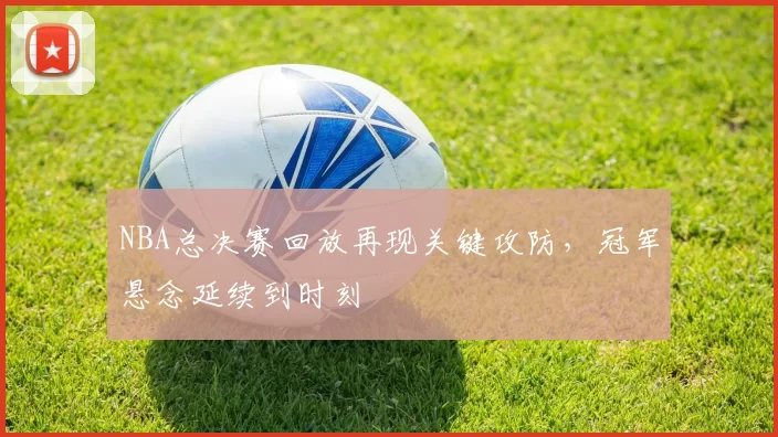 NBA总决赛回放再现关键攻防，冠军悬念延续到时刻