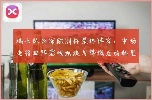 瑞士队公布欧洲杯最终阵容，中场老将缺阵影响轮换与锋线后防配置