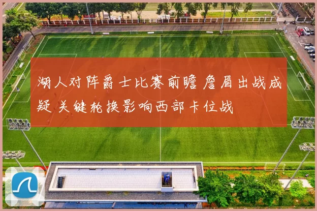 湖人对阵爵士比赛前瞻 詹眉出战成疑 关键轮换影响西部卡位战