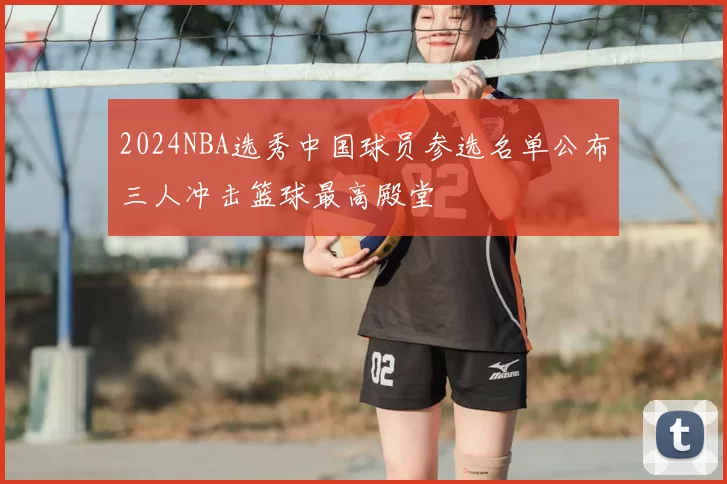 2024NBA选秀中国球员参选名单公布三人冲击篮球最高殿堂