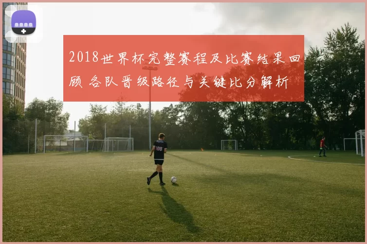 2018世界杯完整赛程及比赛结果回顾 各队晋级路径与关键比分解析