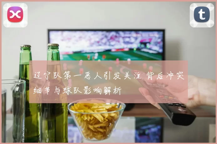辽宁队第一恶人引发关注 背后冲突细节与球队影响解析