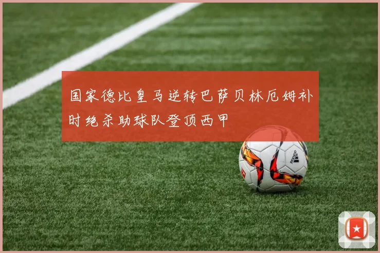 国家德比皇马逆转巴萨贝林厄姆补时绝杀助球队登顶西甲