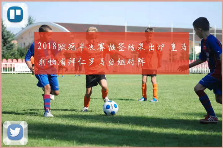 2018欧冠半决赛抽签结果出炉 皇马利物浦拜仁罗马分组对阵