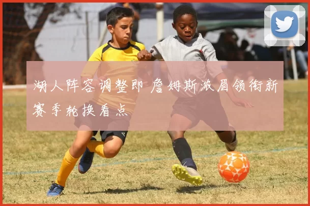湖人阵容调整即 詹姆斯浓眉领衔新赛季轮换看点