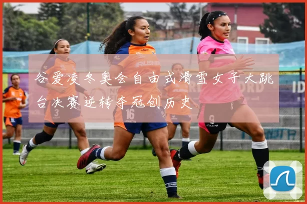 谷爱凌冬奥会自由式滑雪女子大跳台决赛逆转夺冠创历史