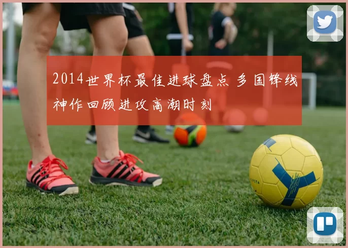 2014世界杯最佳进球盘点 多国锋线神作回顾进攻高潮时刻