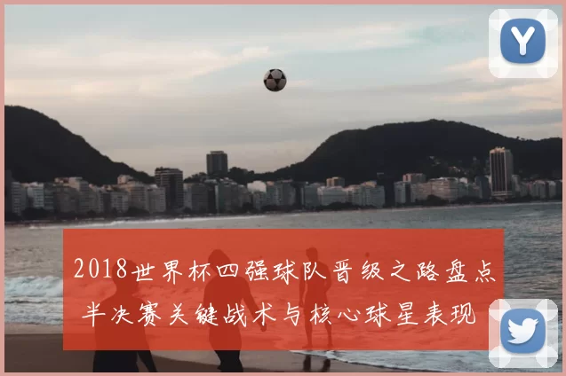 2018世界杯四强球队晋级之路盘点 半决赛关键战术与核心球星表现