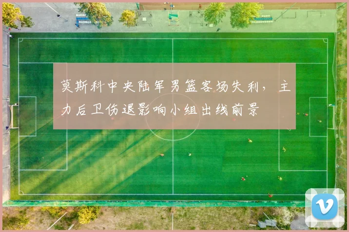 莫斯科中央陆军男篮客场失利，主力后卫伤退影响小组出线前景