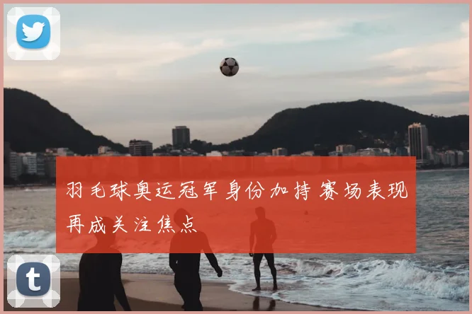 羽毛球奥运冠军身份加持 赛场表现再成关注焦点