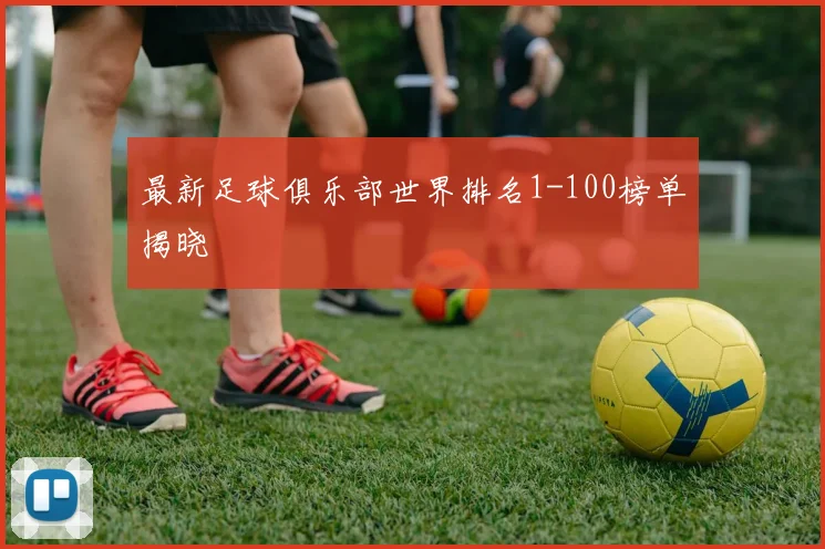 最新足球俱乐部世界排名1-100榜单揭晓