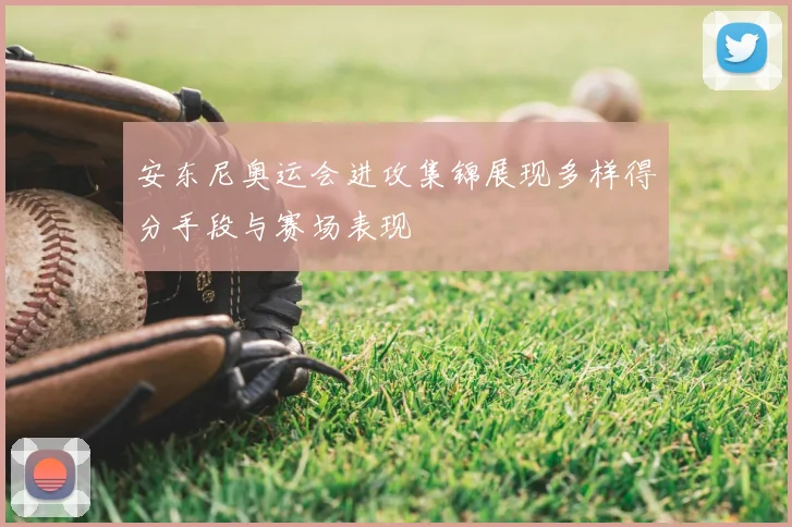 安东尼奥运会进攻集锦展现多样得分手段与赛场表现