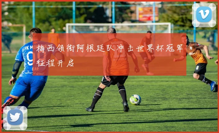 梅西领衔阿根廷队冲击世界杯冠军征程开启