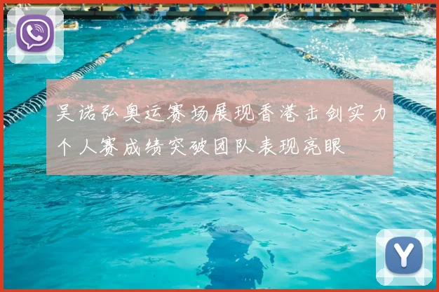 吴诺弘奥运赛场展现香港击剑实力个人赛成绩突破团队表现亮眼