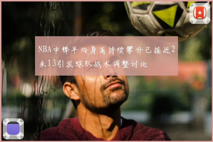 NBA中锋平均身高持续攀升已接近2米13引发球队战术调整讨论