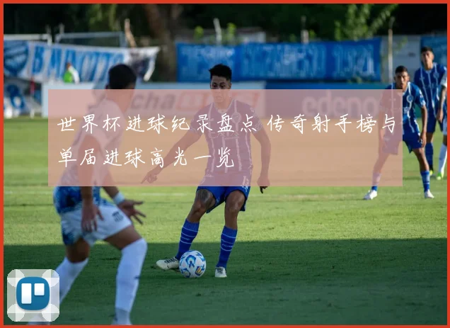世界杯进球纪录盘点 传奇射手榜与单届进球高光一览