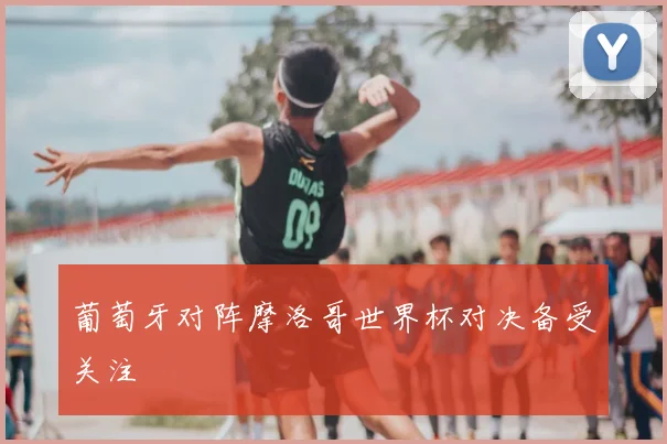 葡萄牙对阵摩洛哥世界杯对决备受关注